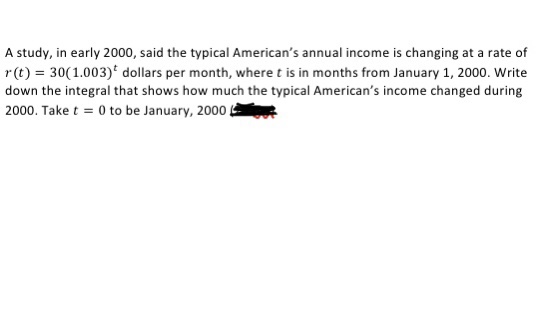 A study, in early 2000, said the typical American's annual income is changing at a rate of
r(t) = 30(1.003)* dollars per month, where t is in months from January 1, 2000. Write
down the integral that shows how much the typical American's income changed during
2000. Take t = 0 to be January, 2000
