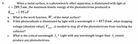 When a metal surface, in a photoelectric effect apparatus, is illuminated with light at
2 = 289.5 nm , the maximum kinetic energy of the photoelectrons produced is
K
9.
31.95 еV .
max
What is the work function, W , of the metal surface?
If this photocathode is illuminated by light with a wavelength 2 = 457.0 nm , what stopping
а.
b.
voltage (absolute value), Vto
is needed to stop all of the photoelectrons from reaching the
stop
collector?
What is the critical wavelength 1,? Light with any wavelength longer than 1 cannot
С.
produce any photoelectrons.
