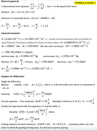 Waves in general:
FORMULA PAGE 1
a y
1-dimensional wave equation:
1 a'y
; here v is the speed of the wave
v? ôt?
Solution: f(x- vt) or f(x+vt)
Harmonic or sinusoidal waves: y(x,t)= Asin(kx- ot)
2л
k
2n
= 27f; v=-
T
v = f2
General Constants:
-34
h = 6.626×10*J.s = 4.13567×10¬eV ·s ; (with recent revisions to the SI system of
units Planck's Constant is defined to have an exact value: h= 6.62607015×10¯“J·s)
–34
-19
hc = 1240 eV · nm; hc=1239.84eV · nm (for more accuracy); leV =1.6022×10-J
= 299,792, 458 m /s (exact);
-31
electron mass: m, =9.1094×10' kg
proton mass: m,
=1.6726×10-27 kg
Photons: E = hf
hc
; Protons: m,c² = 938.3MEV , Electrons: m.c² = 511.0keV
%3|
h
= 1.0546x10 34J•s = 6.5821×10-1eV ·s
Chapter 36. Diffraction
Single slit diffraction:
Minima:
a sin 0, = ma, m=1,2,3,...where a is the slit width, note: there is a maximum at
0 = 0
sin(a)
па
Intensity:
I(0) = ,,
a =
-sin(0)
m
a
Circular aperture: First minimum: sin 0 = 1.22-
Rayleigh's criterion ( 1 <d ): a =1.22-
d
Double slit experiment with slit separation d and slit width a:
sin a
Intensity: I(0) = I„(cos? B)|
where
B =
-sin 0 , a =
па
-sin O
Grating equation (normal incidence): d sin 0 = m
order in which the grating is being used, d is the line or groove spacing
m
= 0,1, 2,3,... (maxima), where m is the
