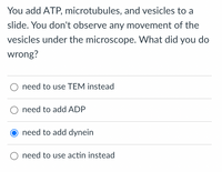 You add ATP, microtubules, and vesicles to a
slide. You don't observe any movement of the
vesicles under the microscope. What did you do
wrong?
need to use TEM instead
O need to add ADP
need to add dynein
need to use actin instead
