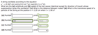 A string oscillates according to the equation
y' = (0.367 cm) sin[(n/5.0 cm-1)x] cos[(45.2 n s1)t).
What are the (a) amplitude and (b) speed of the two waves (identical except for direction of travel) whose
superposition gives this oscillation? (c) What is the distance between nodes? (d) What is the transverse speed of a
particle of the string at the position x = 2.20 cm when t = 1.06 s?
(a) Number
Units
[ cm
(b) Numbet226
Units cm/s
(c) Numbet
Units
cm
(d) Number
Units
