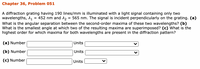 Chapter 36, Problem 051
A diffraction grating having 190 lines/mm is illuminated with a light signal containing only two
wavelengths, A1
What is the angular separation between the second-order maxima of these two wavelengths? (b)
What is the smallest angle at which two of the resulting maxima are superimposed? (c) What is the
highest order for which maxima for both wavelengths are present in the diffraction pattern?
= 452 nm and A2
= 565 nm. The signal is incident perpendicularly on the grating. (a)
(a) Number
Units
(b) Number
Units
(c) Number
Units
