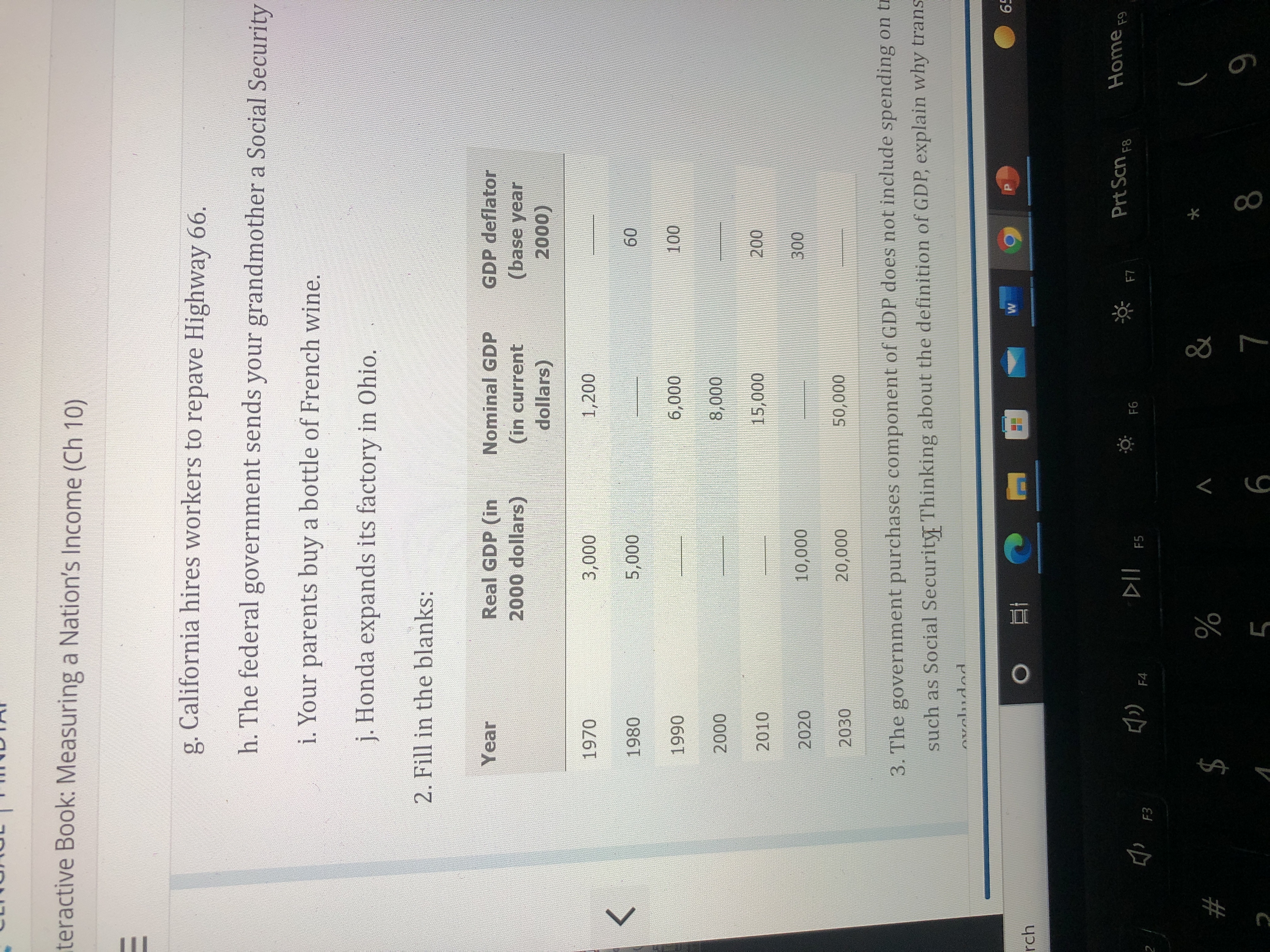 teractive Book: Measuring a Nation's Income (Ch 10)
g. California hires workers to repave Highway 66.
h. The federal government sends your grandmother a Social Security
i. Your parents buy a bottle of French wine.
j. Honda expands its factory in Ohio.
2. Fill in the blanks:
Nominal GDP
GDP deflator
Real GDP (in
2000 dollars)
Year
(base year
(in current
dollars)
(000
1,200
1970
000's
09
1980
000's
<>
066
000
2010
000
2020
2030
000'0
000'0
3. The government purchases component of GDP does not include spending on tr
such as Social Security Thinking about the definition of GDP, explain why trans
59
rch
五。
Prt Scn F8
Home,
F5
F4
$
V
#
6
6
