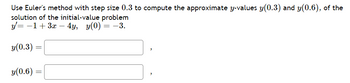 Use Euler's method with step size 0.3 to compute the approximate y-values y(0.3) and y(0.6), of the
solution of the initial-value problem
y = −1+3x - 4y, y(0) = -3.
y(0.3)
y(0.6)
=
=
"
