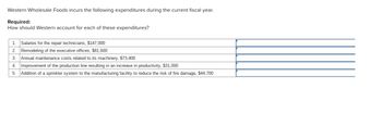 Western Wholesale Foods incurs the following expenditures during the current fiscal year.
Required:
How should Western account for each of these expenditures?
1. Salaries for the repair technicians, $147,000
2. Remodeling of the executive offices, $81,600
3. Annual maintenance costs related to its machinery, $73,400
4. Improvement of the production line resulting in an increase in productivity, $31,000
5. Addition of a sprinkler system to the manufacturing facility to reduce the risk of fire damage, $44,700