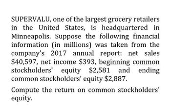 SUPERVALU, one of the largest grocery retailers
in the United States, is headquartered in
Minneapolis. Suppose the following financial
information (in millions) was taken from the
company's 2017 annual report: net sales
$40,597, net income $393, beginning common
stockholders' equity $2,581 and ending
common stockholders' equity $2,887.
Compute the return on common stockholders'
equity.