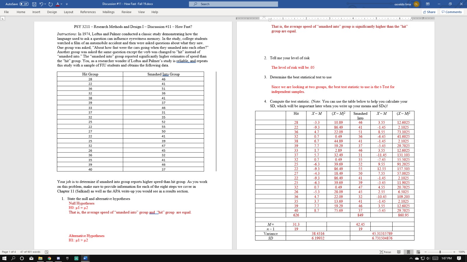 O 2 A
OSearch
Discussion #11-How Fast -Fall 19.docx
AutoSave
osvaldo lima OL
Insert
References
Share
File
Home
Design
Layout
Mailings
Review
View
Help
Comments
1
1 I 2 I 3 I 4 5 6 7.
L
That is, the average speed of "smashed into" group is significantly higher than the "hit
group are equal
PSY 3211 Research Methods and Design I-Discussion #11- How Fast?
Instructions: In 1974, Loftus and Palmer conducted a classic study demonstrating how the
language used to ask a question can influence eyewitness memory. In the study, college students
watched a film of an automobile accident and then were asked questions about what they saw.
One group was asked, "About how fast were the cars going when they smashed into each other?"
Another group was asked the same question except the verb was changed to "hit" instead of
"smashed into." The "smashed into" group reported significantly higher estimates of speed than
the "hit" group. You, as a researcher wonder if Loftus and Palmer's study is reliable and repeats
this study with a sample of FIU students and obtains the following data
2. Tell me your level of risk
The level of risk will be 05
Hit Group
Smashed Into Group
3. Determine the best statistical test to use
28
46
22
41
Since we are looking at two groups, the best test statistic to use is the t-Test for
36
51
independent samples.
32
36
38
41
4. Compute the test statistic. (Note: You can use the table below to help you calculate your
SD, which will be important later when you write up your means and SDs)!
39
37
33
46
X-M
(х- М)
37
31
(X-M
X-м
Hit
Smashed
32
35
Into
25
52
12.6025
28
-3.3
10.89
46
3.55
2.1025
22
55
22
-9.3
4.7
86.49
41
-1.45
8.55
-6.45
27
50
36
32
38
22.09
51
73.1025
41.6025
0.49
22
41
0.7
6.7
36
44.89
41
-1.45
2.1025
29.7025
12.6025
131.103
25
39
-5.45
7.7
59.29
39
37
32
47
33
1.7
2.89
32.49
46
3.55
26
45
37
5.7
31
35
-11.45
-745
36
32
32
0.7
0.49
55.5025
35
41
91.2025
25
-6.3
39.69
52
9.55
46
39
22
-9.3
86.49
55
12.55
157.503
40
37
27
4.3
18.49
50
7.55
57.0025
86.49
39.69
-1.45
-3.45
22
-9.3
2.1025
41
39
Your job is to determine if smashed into group reports higher speed than hit group. As you work
on this problem, make sure to provide information for each of the eight steps we cover in
Chapter 11 (Salkind) as well as the APA write-up you would see in a results section
11.9025
25
-6.3
32
0.7
0.49
47
4.55
20.7025
26
-5.3
28.09
45
2.55
6.5025
36
4.7
22.09
32
41
46
-10.45
109.203
2.1025
12.6025
29.7025
1.
State the null and alternative hypotheses
Null Hypotheses
H0 μ1- μ2
That is, the average speed of "smashed into" group and hit" group are equal.
13.69
59.29
35
3.7
7.7
-1.45
39
3.55
40
626
8.7
75.69
37
-5.45
849
860.95
M-
31.3
42.45
n-1
Variance
19
19
38.4316
6.19932
45.31315789
Alternative Hypotheses
H1: l2
SD
6.731504876
Focus
Page 1 of 4
47 of 901 words
100%
1:07 PM
PC
