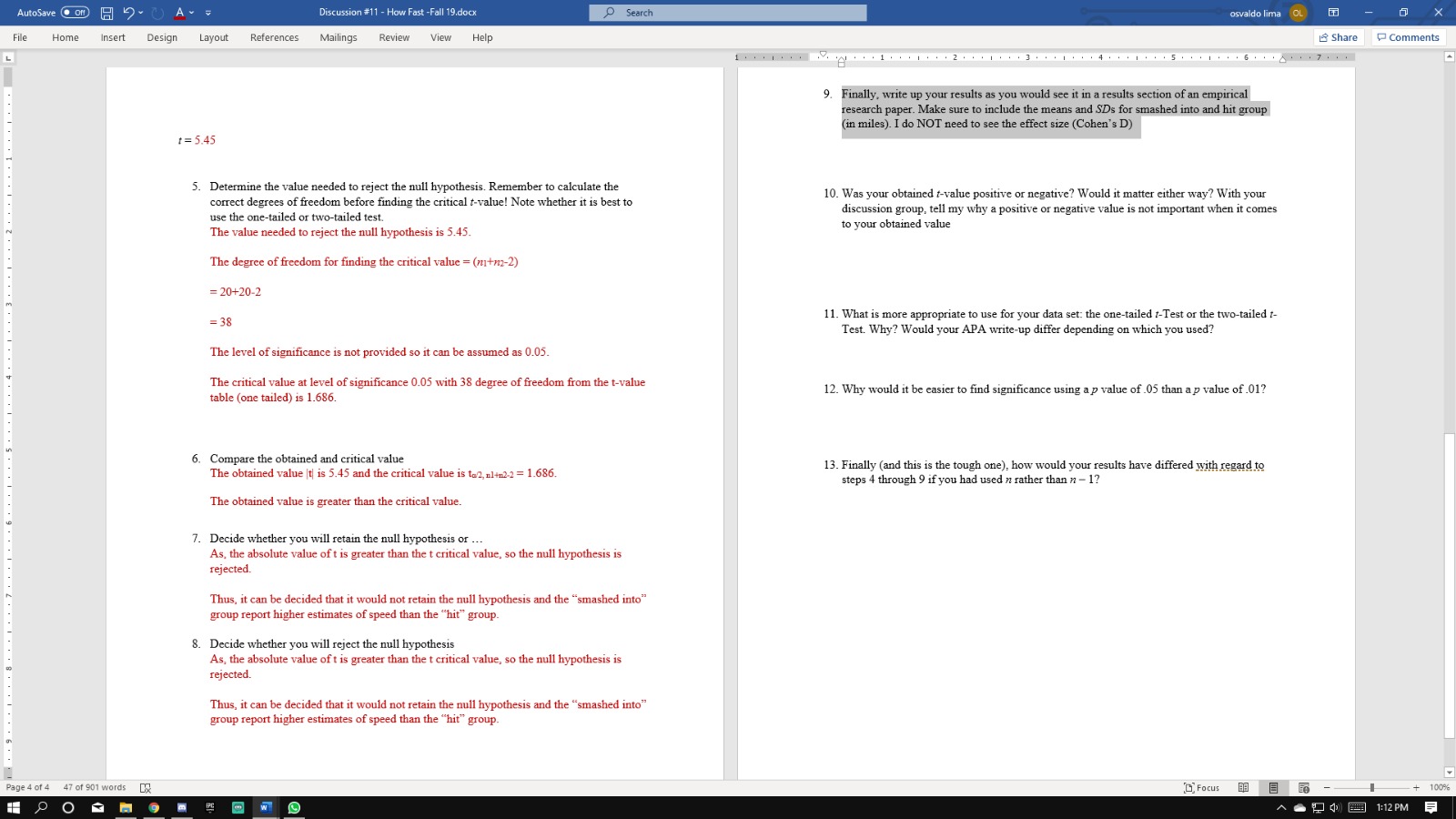 AutoSave Off
) A
OSearch
Discussion #11 - How Fast -Fall 19.docx
osvaldo lima OL
Insert
References
Help
Share
File
Home
Design
Layout
Mailings
Review
View
Comments
1
1 I 2 3 I 4 I 5. I 6 7 .
9. Finally, write up your results as you would see it in a results section of an empirical
research paper. Make sure to include the means and SDs for smashed into and hit group
(in miles). I do NOT need to see the effect size (Cohen's D)
5.45
5. Determine the value needed to reject the null hypothesis. Remember to calculate the
correct degrees of freedom before finding the critical t-value! Note whether it is best to
10. Was your obtained t-value positive or negative? Would it matter either way? With your
discussion group, tell my why a positive or negative value is not important when it comes
use the one-tailed or two-tailed test.
to your obtained value
The value needed to reject the null hypothesis is 5.45.
The degree of freedom for finding the critical value (tm-2)
20+20-2
11. What is more appropriate to use for your data set: the one-tailed 1-Test or the two-tailed -
=38
Test. Why? Would your APA write-up differ depending on which you used?
The level of significance is not provided so it can be assumed as 0.05
The critical value at level of significance 0.05 with 38 degree of freedom from the t-value
table (one tailed) is 1.686.
12. Why would it be easier to find significance using ap value of 05 than a p value of .01?
6. Compare the obtained and critical value
The obtained value t is 5.45 and the critical value is to2, al#n2.2 = 1.686
13. Finally (and this is the tough one), how would your results have differed with regard to
steps 4 through 9 if you had used n rather than n-1?
The obtained value is greater than the critical value..
7. Decide whether you will retain the null hypothesis or
As, the absolute value oft is greater than the t critical value, so the null hypothesis is
rejected.
Thus, it can be decided that it would not retain the null hypothesis and the "smashed into"
group report higher estimates of speed than the "hit" group.
8. Decide whether you will reject the null hypothesis
As, the absolute value of t is greater than the t critical value, so the null hypothesis is
rejected.
Thus, it can be decided that it would not retain the null hypothesis and the "smashed into"
group report higher estimates of speed than the "hit" group.
DFocus
47 of 901 words
100%
Page 4 of 4
1:12 PM
PC
