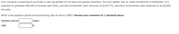 Your company is planning to purchase a new log splitter for its lawn and garden business. The new splitter has an initial investment of $268,000. It is
expected to generate $40,000 of annual cash flows, provide incremental cash revenues of $194,772, and incur incremental cash expenses of $120,000
annually.
What is the payback period and accounting rate of return (ARR)? Round your answers to 1 decimal place.
Payback period
years.
ARR
%