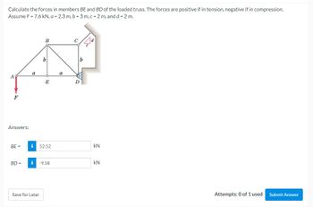 Calculate the forces in members BE and BD of the loaded truss. The forces are positive if in tension, negative if in compression.
Assume F = 7.6 kN, a = 2.3 m, b = 3 m, c = 2 m, and d = 2 m.
AS
F
Answers:
BE=
BD =
a
B
b
Save for Later
E
i 52.52
i -9.58
a
D
kN
kN
Attempts: 0 of 1 used Submit Answer