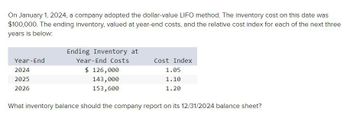 On January 1, 2024, a company adopted the dollar-value LIFO method. The inventory cost on this date was
$100,000. The ending inventory, valued at year-end costs, and the relative cost index for each of the next three
years is below:
Year-End
2024
2025
2026
Ending Inventory at
Year-End Costs
$ 126,000
143,000
153,600
Cost Index
1.05
1.10
1.20
What inventory balance should the company report on its 12/31/2024 balance sheet?