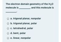 The electron domain geometry of the H20
molecule is
and this molecule is
a. trigonal planar, nonpolar
O b. trigonal planar, polar
O c. tetrahedral, polar
O d. bent, polar
O e. linear, nonpolar
