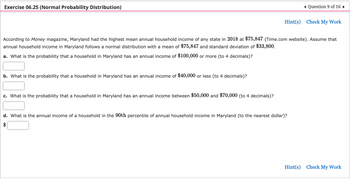 Exercise 06.25 (Normal Probability Distribution)
b. What is the probability that a household in Maryland has an annual income of $40,000 or less (to 4 decimals)?
According to Money magazine, Maryland had the highest mean annual household income of any state in 2018 at $75,847 (Time.com website). Assume that
annual household income in Maryland follows a normal distribution with a mean of $75,847 and standard deviation of $33,800.
a. What is the probability that a household in Maryland has an annual income of $100,000 or more (to 4 decimals)?
c. What is the probability that a household in Maryland has an annual income between $50,000 and $70,000 (to 4 decimals)?
◄ Question 9 of 16 ►
Hint(s) Check My Work
d. What is the annual income of a household in the 90th percentile of annual household income in Maryland (to the nearest dollar)?
Hint(s) Check My Work