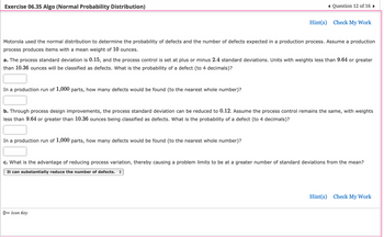 Exercise 06.35 Algo (Normal Probability Distribution)
Motorola used the normal distribution to determine the probability of defects and the number of defects expected in a production process. Assume a production
process produces items with a mean weight of 10 ounces.
In a production run of 1,000 parts, how many defects would be found (to the nearest whole number)?
Question 12 of 16
a. The process standard deviation is 0.15, and the process control is set at plus or minus 2.4 standard deviations. Units with weights less than 9.64 or greater
than 10.36 ounces will be classified as defects. What is the probability of a defect (to 4 decimals)?
Hint(s) Check My Work
In a production run of 1,000 parts, how many defects would be found (to the nearest whole number)?
b. Through process design improvements, the process standard deviation can be reduced to 0.12. Assume the process control remains the same, with weights
less than 9.64 or greater than 10.36 ounces being classified as defects. What is the probability of a defect (to 4 decimals)?
O Icon Key
c. What is the advantage of reducing process variation, thereby causing a problem limits to be at a greater number of standard deviations from the mean?
It can substantially reduce the number of defects.
Hint(s) Check My Work