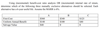 Using (incremental) benefit-cost ratio analysis OR (incremental) internal rate of return,
determine which of the following three mutually exclusive alternatives should be selected. Each
alternative has a 6-year useful life. Assume the MARR is 6%.
First Cost
Uniform Annual Benefit
Salvage Value
$560
$140
$40
A
$340
$100
0
B
$125
$40
0
C