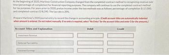 **Accounting Change Example: Recognizing Revenue Over Time**

At the beginning of 2020, Martinez Construction Company changed from the completed-contract method to recognizing revenue over time (percentage-of-completion) for financial reporting purposes. The company will continue to use the completed-contract method for tax purposes. For years prior to 2020, pretax income under the two methods was as follows: percentage-of-completion $117,000, and completed-contract $78,390. The tax rate is 20%.

Prepare Martinez’s 2020 journal entry to record the change in accounting principle. (**Credit account titles are automatically indented when the amount is entered. Do not indent manually. If no entry is required, select "No Entry" for the account titles and enter 0 for the amounts.**)

**Account Titles and Explanation**

| **Account Titles and Explanation** | **Debit** | **Credit** |
|------------------------------------|-----------|------------|
| Investment Revenue                 |           |            |
| Deferred Tax Liability             |           |            |
| Retained Earnings                  |           |            |

This example includes a table that requires the completion of a journal entry by specifying the appropriate account titles and the corresponding debit and credit amounts depending on the change in accounting principle from the completed-contract method to the percentage-of-completion method. The goal is to illustrate how such a change affects the financial records and reporting for the company. 

Please note, further information such as specific amounts for the debit and credit sections should be calculated based on the pretax income differences and the respective tax implications.