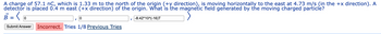 A charge of 57.1 nc, which is 1.33 m to the north of the origin (+y direction), is moving horizontally to the east at 4.73 m/s (in the +x direction). A
detector is placed 0.4 m east (+x direction) of the origin. What is the magnetic field generated by the moving charged particle?
0
0
Submit Answer Incorrect. Tries 1/8 Previous Tries
-8.42*10^(-16)T