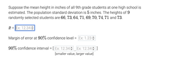 Suppose the mean height in inches of all 9th grade students at one high school is
estimated. The population standard deviation is 5 inches. The heights of 9
randomly selected students are 66, 73, 64, 71, 69, 70, 74, 71 and 73.
= Ex: 12.34
Margin of error at 90% confidence level = Ex: 1.23
90% confidence interval = [Ex: 12.34 Ex: 12.34]
[smaller value, larger value]