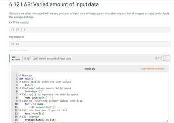 6.12 LAB: Varied amount of input data
Statistics are often calculated with varying amounts of input data. Write a program that takes any number of integers as input, and outputs
the average and max.
Ex: If the input is:
15 20 0 5
the output is:
10 20
440292.2711150.qx3zqy7
LAB
ACTIVITY
6.12.1: LAB: Varied amount of input data
1 # Main.py
2 def main():
3# Empty list to store the user values
4
1st=[]
5 # Read user values separated by space
6
data=input()
7 # Call split to separate the data by space
8
nums-data.split(' ')
9# Loop to insert the integer values into list
for i in nums:
10
11
12 # Call sum function to get in list
13
total sum(1st)
14 # Call average
15
average=total/len(1st)
1st.append(int(i))
main.py
0/10
Load default template...