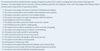 The requirements below partially describe a garage management system that is used for managing day to day activities of garages (of a
company). The system keeps track of customers, vehicles, bookings, payments and employees. Draw a UML class diagram describing an object-
oriented system using the list of requirements below.
1. The system must support two types of customers: individual and company.
2. The system must be able to store multiple contact details for each customer.
3. The system must allow customers to own multiple vehicles.
4. The system must support two types of employees: staff and mechanic.
5. Each garage has at least one employee.
6. The system must allow customers to book a service for a vehicle.
7. Each booking must be made for a single garage.
8. The system must not allow an employee to work in more than one garage.
9. The system must assign only one mechanic to each booking.
10. The system must create one bill for each booking.
11. A bill consists of at least one service and car parts.
12. The system must allow each garage to offer several services.
13. The system must be able to
ack payments.
14. Each payment is made to pay a bill.
15. The system must support these payment methods: card, cash and check.
16. Each payment must be made with one of the supported payment methods.
17. The system must track the staff who received the payment.
