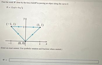 Find the work W done by the force field F in moving an object along the curve C.
F = 12xyi + 9xy²j
(-1, 1)
y+
-
-1
(0, 0)
(1, 1)
x
(Enter an exact asnwer. Use symbolic notation and fractions where needed.)
W =