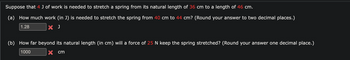 Suppose that 4 J of work is needed to stretch a spring from its natural length of 36 cm to a length of 46 cm.
(a) How much work (in J) is needed to stretch the spring from 40 cm to 44 cm? (Round your answer to two decimal places.)
1.28
X J
(b) How far beyond its natural length (in cm) will a force of 25 N keep the spring stretched? (Round your answer one decimal place.)
1000
x cm