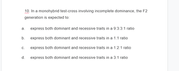 10. In a monohybrid test-cross involving incomplete dominance, the F2
generation is expected to:
express both dominant and recessive traits in a 9:3:3:1 ratio
b. express both dominant and recessive traits in a 1:1 ratio
express both dominant and recessive traits in a 1:2:1 ratio
express both dominant and recessive traits in a 3:1 ratio
a.
C.
d.