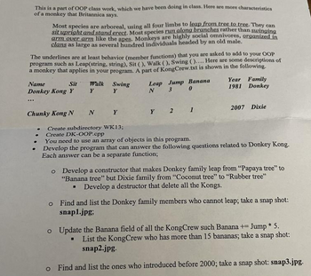 This is a part of OOP class work, which we have been doing in class. Here are more characteristics
of a monkey that Britannica says.
Most species are arboreal, using all four limbs to leap from tree to tree. They can
sit upright and stand erect. Most species run along branches rather than swinging
arm over arm like the apes. Monkeys are highly social omnivores, organized in
clans as large as several hundred individuals headed by an old male.
The underlines are at least behavior (member functions) that you are asked to add to your OOP
program such as Leap(string, string), Sit (), Walk (), Swing ().... Here are some descriptions of
a monkey that applies in your program. A part of KongCrew.txt is shown in the following.
...
Sit
Name
Donkey Kong Y
Walk
Y
Chunky Kong N
Swing
Y
Leap Jump Banana
0
3
N
N Y
Create subdirectory WK13;
Create DK-OOP.cpp
You need to use an array of objects in this program.
Y 2 1
Year Family
1981 Donkey
2007 Dixie
Develop the program that can answer the following questions related to Donkey Kong.
Each answer can be a separate function;
o Develop a constructor that makes Donkey family leap from "Papaya tree" to
"Banana tree" but Dixie family from "Coconut tree" to "Rubber tree"
▪ Develop a destructor that delete all the Kongs.
o Find and list the Donkey family members who cannot leap; take a snap shot:
snap1.jpg;
o Update the Banana field of all the KongCrew such Banana + Jump * 5.
. List the KongCrew who has more than 15 bananas; take a snap shot:
snap2.jpg.
o Find and list the ones who introduced before 2000; take a snap shot: snap3.jpg.