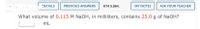 DETAILS
PREVIOUS ANSWERS
KT4 5.064.
MY NOTES
ASK YOUR TEACHER
What volume of 0.115 M NAOH, in milliliters, contains 25.0 g of NaOH?
mL
