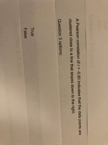A Pearson correlation of r = -0.90 indicates that the data points are
clustered close to a line that slopes down to the right.
Question 3 options:
True
False