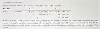 Perpetual Inventory Using LIFO
Beginning inventory, purchases, and sales data for prepaid cell phones for May are as follows:
Inventory
Purchases
Sales
May 12
May 1
May 10
20
14
31
2,000 units at $27
1,000 units at $29
900 units at $31
1,400 units
1,200 units.
600 units
a. Assuming that the perpetual inventory system is used, costing by the LIFO method, determine the cost of merchandise sold for each sale and the
inventory balance after each sale, presenting the data in the form illustrated in Exhibit 4. Under LIFO, if units are in inventory at two different costs,
enter the units with the HIGHER unit cost first in the Cost of Merchandise Sold Unit Cost column and LOWER unit cost first in the Inventory Unit Cost
column.