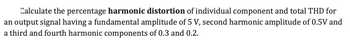 Calculate the percentage harmonic distortion of individual component and total THD for
an output signal having a fundamental amplitude of 5 V, second harmonic amplitude of 0.5V and
a third and fourth harmonic components of 0.3 and 0.2.