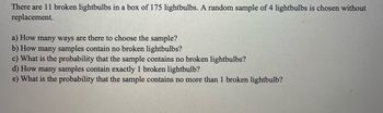 There are 11 broken lightbulbs in a box of 175 lightbulbs. A random sample of 4 lightbulbs is chosen without
replacement.
a) How many ways are there to choose the sample?
b) How many samples contain no broken lightbulbs?
c) What is the probability that the sample contains no broken lightbulbs?
d) How many samples contain exactly 1 broken lightbulb?
e) What is the probability that the sample contains no more than 1 broken lightbulb?