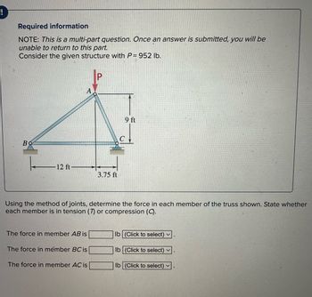 Required information
NOTE: This is a multi-part question. Once an answer is submitted, you will be
unable to return to this part.
Consider the given structure with P= 952 lb.
Во
12 ft
The force in member AB is
The force in mémber BC is
P
Using the method of joints, determine the force in each member of the truss shown. State whether
each member is in tension (7) or compression (C).
The force in member AC is
3.75 ft
9 ft
lb (Click to select) ✓
lb (Click to select) V
lb (Click to select) ✓