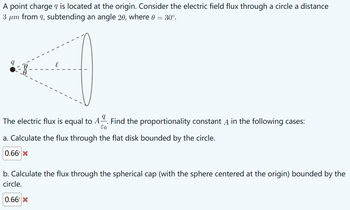 A point charge q is located at the origin. Consider the electric field flux through a circle a distance
3 μm from 9, subtending an angle 20, where 0 = 30°.
The electric flux is equal to A. Find the proportionality constant A in the following cases:
E0
a. Calculate the flux through the flat disk bounded by the circle.
0.66 X
b. Calculate the flux through the spherical cap (with the sphere centered at the origin) bounded by the
circle.
0.66 X