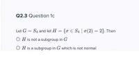 Q2.3 Question 1c
Let G
S4 and let H = {o € S4 | 0(2) = 2}. Then
O H is not a subgroup in G
O H is a subgroup in G which is not normal
