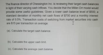 The finance director of Chessington Inc. is reviewing their target cash balances
in light of their varying cash inflows. You decide that the Miller-Orr model would
provide some useful guidelines. Given a lower cash balance level of $500, a
standard deviation of monthly net cash flows of $700 and a monthly interest
rate of 0.5%. Transaction costs of switching from market securities into cash
are $15 per transaction on average.
I
(a). Calculate the target cash balance.
(b). Calculate the upper cash limit.
(c). Calculate the average cash balance.