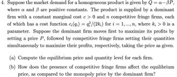 4. Suppose the market demand for a homogeneous product is given by Q = a-BP,
where a and 3 are positive constants. The product is supplied by a dominant
firm with a constant marginal cost c> 0 and n competitive fringe firms, each
of which has a cost function c;(qi) = q//(2ki) for i 1, ..., n, where ki > 0 is a
parameter. Suppose the dominant firm moves first to maximize its profits by
setting a price P, followed by competitive fringe firms setting their quantities
simultaneously to maximize their profits, respectively, taking the price as given.
=
(a) Compute the equilibrium price and quantity level for each firm.
(b) How does the presence of competitive fringe firms affect the equilibrium
price, as compared to the monopoly price by the dominant firm?