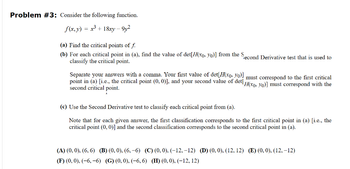 Problem #3: Consider the following function.
f(x, y) = x3+18xy-912
(a) Find the critical points of f.
(b) For each critical point in (a), find the value of det[H(xo, yo)] from the Second Derivative test that is used to
classify the critical point.
Separate your answers with a comma. Your first value of det[H(xo, yo)] must correspond to the first critical
point in (a) [i.e., the critical point (0, 0)], and your second value of det! H(xo, yo)] must correspond with the
second critical point.
(c) Use the Second Derivative test to classify each critical point from (a).
Note that for each given answer, the first classification corresponds to the first critical point in (a) [i.e., the
critical point (0,0)] and the second classification corresponds to the second critical point in (a).
(A) (0, 0), (6,6) (B) (0,0), (6,-6) (C) (0, 0), (-12, -12) (D) (0, 0), (12, 12) (E) (0, 0), (12,-12)
(F) (0, 0), (-6,-6) (G) (0, 0), (-6,6) (H) (0,0), (-12, 12)