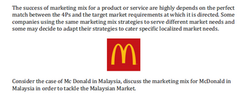 The success of marketing mix for a product or service are highly depends on the perfect
match between the 4Ps and the target market requirements at which it is directed. Some
companies using the same marketing mix strategies to serve different market needs and
some may decide to adapt their strategies to cater specific localized market needs.
IM
Consider the case of Mc Donald in Malaysia, discuss the marketing mix for McDonald in
Malaysia in order to tackle the Malaysian Market.