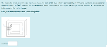 The magnetic circuit shown below has mean magnetic path of 0.5 m, a relative permeability of 1000, and a uniform cross sectional
area equal to 5×104 m². The coil has 120 turns and, when connected to a 120 v, 60 Hz voltage source, draws 5 A. Determine the
inductance of the coil in Henry.
Give your answers correct to 3 decimal places.
Answer: