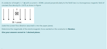 A conductor of length = 1 m with a current = 60 A is placed perpendicularly to the field lines in a homogenous magnetic field of
/
constant flux density B = 0.6 T, as shown in figure
B = const.
(note the current flow direction assumed is into the paper plane).
Determine the magnitude of the electromagnetic force exerted on the conductor in Newton.
Give your answers correct to 1 decimal places.