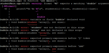 studentMain.cpp: In function 'int main()':
studentMain.cpp:40:20: warning: format 'f' expects a matching 'double' argument
printf("%s %s f\n", students[i]->first, students[i]->last);
[-Wformat=]
40 |
I
|
|
double
bubble.h:1:13: error: variable or field 'bubble' declared void
1 | void bubble (student *array[], int size);
برای ما برای ار برس دار
bubble.h:1:13: error: 'student' was not declared in this scope
bubble.h:1:22: error: 'array' was not declared in this scope
1 | void bubble (student *array[], int size);
bubble.h:1:28: error: expected primary-expression before ¹]' token
1 | void bubble (student *array[], int size);
bubble.h:1:31: error: expected primary-expression before 'int'
1 | void bubble (student *array[], int size);
I
الای ارسی مالی