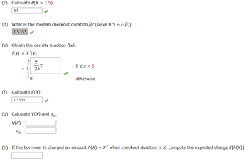 (c) Calculate P(X> 3.5).
.51
(d) What is the median checkout duration ? [solve 0.5 = F(M)].
3.5355
(e) Obtain the density function f(x).
f(x) = F'(x)
{.
0
2
25.x
(f) Calculate E(X).
3.3333
(g) Calculate V(X) and x-
V(X)
ox
0≤x < 5
otherwise
(h) If the borrower is charged an amount h(X) = x² when checkout duration is X, compute the expected charge E[h(X)].