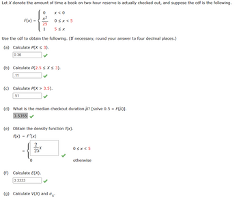 Let \( X \) denote the amount of time a book on two-hour reserve is actually checked out, and suppose the cumulative distribution function (cdf) is the following:

\[
F(x) = 
\begin{cases} 
0 & x < 0 \\
\frac{x^2}{25} & 0 \leq x < 5 \\
1 & 5 \leq x 
\end{cases}
\]

Use the cdf to obtain the following. (If necessary, round your answer to four decimal places.)

**(a)** Calculate \( P(X \leq 3) \).

\[
0.36 \quad \checkmark
\]

**(b)** Calculate \( P(2.5 \leq X \leq 3) \).

\[
0.11 \quad \checkmark
\]

**(c)** Calculate \( P(X > 3.5) \).

\[
0.51 \quad \checkmark
\]

**(d)** What is the median checkout duration \( \tilde{\mu} \)? [Solve \( 0.5 = F(\tilde{\mu}) \)].

\[
3.5355 \quad \checkmark
\]

**(e)** Obtain the density function \( f(x) \).

\[
f(x) = F'(x)
\]

\[
f(x) = 
\begin{cases} 
\frac{2x}{25} & 0 \leq x < 5 \\
0 & \text{otherwise}
\end{cases}
\quad \checkmark
\]

**(f)** Calculate \( E(X) \).

\[
3.3333 \quad \checkmark
\]

**(g)** Calculate \( V(X) \) and \( \sigma_X \).