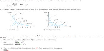 **Gamma Distribution with Threshold Parameter**

The two-parameter gamma distribution can be generalized by introducing a third parameter \(\gamma\), called a threshold or location parameter. This modifies the function as shown below:

\[ 
f(x; \alpha) = 
\begin{cases} 
\frac{x^{\alpha-1}e^{-x}}{\Gamma(\alpha)} & x \ge 0 \\
0 & \text{otherwise} 
\end{cases}
\]

This adjustment amounts to shifting the density curves so they begin their ascent or descent at \(\gamma\) rather than 0.

**(a) Gamma Density Curves Diagram**

This graph illustrates several gamma density curves with different parameters \(\alpha\) and \(\beta\):

- \(\alpha = 2, \beta = \frac{1}{3}\)
- \(\alpha = 1, \beta = 1\)
- \(\alpha = 2, \beta = 1\)

**(b) Standard Gamma Density Curves Diagram**

This graph shows standard gamma density curves with different \(\alpha\) values:

- \(\alpha = 1\)
- \(\alpha = 0.6\)
- \(\alpha = 2\)
- \(\alpha = 5\)

**Flood Volume Modeling**

A study uses this distribution to model \(X = \) 3-day flood volume (\(10^8\) m\(^3\)) with the parameters \(\alpha = 11\), \(\beta = 8\), \(\gamma = 41\).

### Calculations

**(a) Mean and Standard Deviation of \(X\):**

- Mean: \(129 \times 10^8\) m\(^3\)
- Standard Deviation: \(26.5330 \times 10^8\) m\(^3\)

**(b) Probability of Flood Volume**

The probability that the flood volume is between 100 and 154 is \(0.281\).