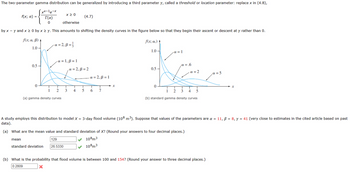 The two-parameter gamma distribution can be generalized by introducing a third parameter \(\gamma\), called a threshold or location parameter: replace \(x\) in

\[ f(x; \alpha) = 
  \begin{cases} 
   \frac{x^{\alpha-1}e^{-x}}{\Gamma(\alpha)} & x \geq 0 \\
   0 & \text{otherwise} 
  \end{cases} 
\]

by \(x - \gamma\) and \(x \geq 0\) by \(x \geq \gamma\). This amounts to shifting the density curves in the figure below so that they begin their ascent or descent at \(\gamma\) rather than 0.

**Figure Explanation:**

(a) **Gamma Density Curves**: This graph shows gamma density curves for different values of \(\alpha\) and \(\beta\):
   - \(\alpha = 2\), \(\beta = \frac{1}{3}\)
   - \(\alpha = 1\), \(\beta = 1\)
   - \(\alpha = 2\), \(\beta = 1\)

(b) **Standard Gamma Density Curves**: This graph illustrates standard gamma density curves for various values of \(\alpha\):
   - \(\alpha = 1\)
   - \(\alpha = 0.6\)
   - \(\alpha = 2\)
   - \(\alpha = 5\)

A study employs this distribution to model \(X =\) 3-day flood volume \((10^8 \text{ m}^3)\). Suppose that values of the parameters are \(\alpha = 11\), \(\beta = 8\), \(\gamma = 41\) (very close to estimates in the cited article based on past data).

**(a) What are the mean value and standard deviation of \(X\)? (Round your answers to four decimal places.)**

- **Mean**: \(129 \times 10^8 \text{ m}^3\)
- **Standard Deviation**: \(26.5330 \times 10^8 \text{ m}^3\)

**(b) What is the probability that flood volume is between 100 and 154? (Round your answer to three decimal places.)**

- **Probability**