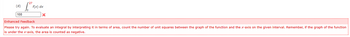 (d)
108
[² F(x
f(x) dx
x
Enhanced Feedback
Please try again. To evaluate an integral by interpreting it in terms of area, count the number of unit squares between the graph of the function and the x-axis on the given interval. Remember, if the graph of the function
is under the x-axis, the area is counted as negative.