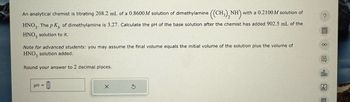 An analytical chemist is titrating 208.2 mL of a 0.8600 M solution of dimethylamine ((CH3)2NH)
NH with a 0.2100M solution of
HNO3. The pK of dimethylamine is 3.27. Calculate the pH of the base solution after the chemist has added 902.5 mL of the
HNO3 solution to it.
Note for advanced students: you may assume the final volume equals the initial volume of the solution plus the volume of
HNO3 solution added.
Round your answer to 2 decimal places.
pH =
S
?
00
000
骂
B