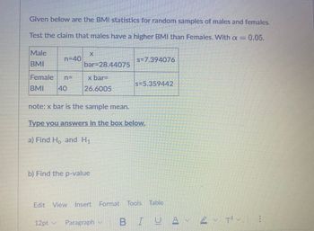 Given below are the BMI statistics for random samples of males and females.
Test the claim that males have a higher BMI than Females. With a = : 0.05.
Male
BMI
Female
BMI
n=40
40
bar-28.44075
x bar=
26.6005
b) Find the p-value
s=7.394076
note: x bar is the sample mean.
Type you answers in the box below.
a) Find H, and H₁
s=5.359442
12pt ✓ Paragraph M
FOOR
Edit View Insert Format Tools Table
BIUA
plante
2 T²V.